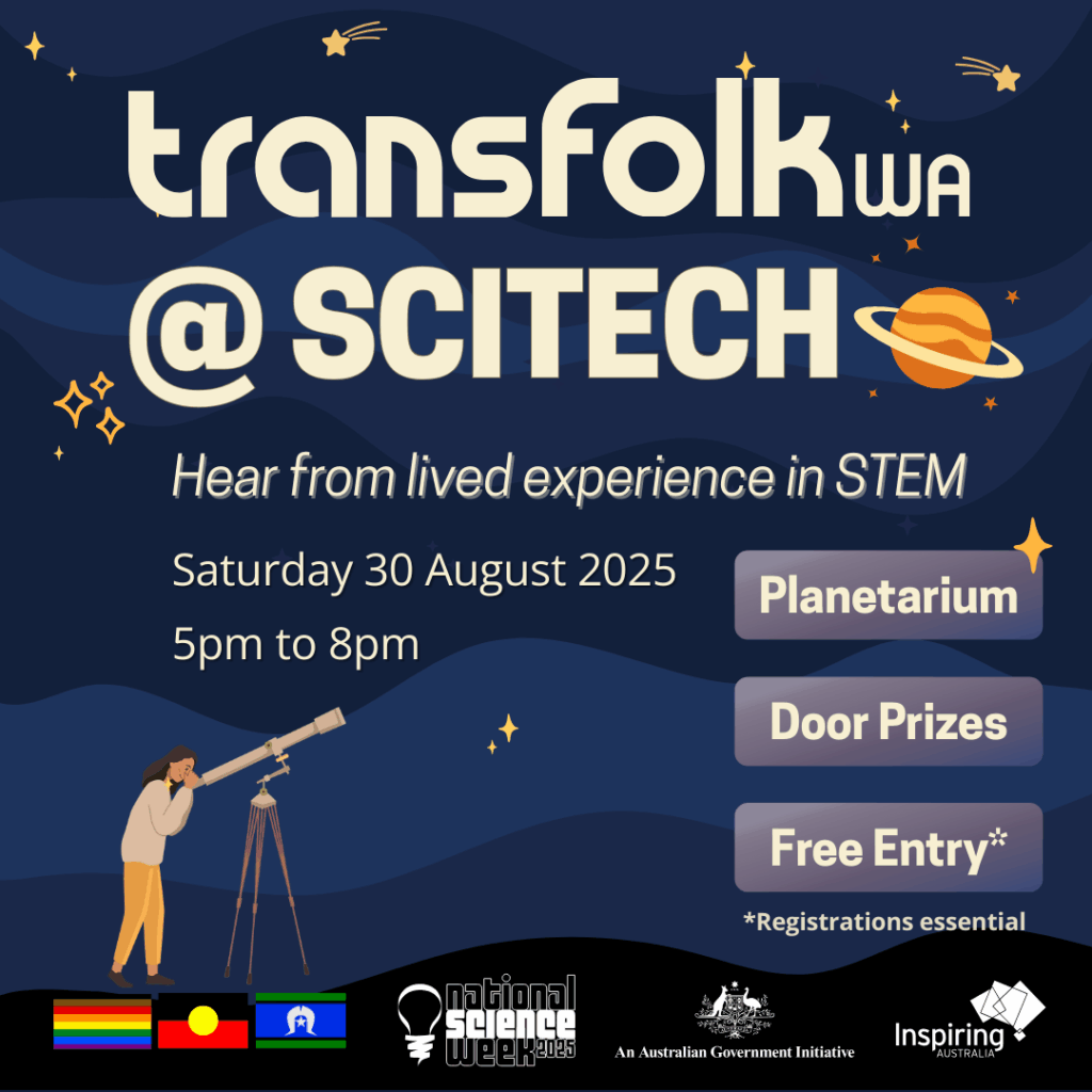 The image contains large beige header text that reads "Transfolk WA at Scitech" at the top against a night sky background of different shades of blue. There are some small shooting stars, planets. Underneath the header text, is smaller text that reads "Hear from lived experience in STEM, Saturday 30 August 2025, 5pm to 8pm". On centre right of the image is three rectangle shaped buttons a purple background and white text that reads "Planetarium, Door Prizes and Free entry". Underneath the buttons, there is smaller text in white that reads "limited tickets available". In the bottom left of the image is a person looking through a telescope at the night sky. Along the very bottom of the image is a black bar, with the Philidelphia Pride flag, the Aboriginal flag and the Torres Strait Islander Flag. On the bottom right, is the National Science Week logo, the Inspiring WA logo, and a Australian Government logo saying the event is supported by them.