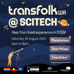 The image contains large beige header text that reads "Transfolk WA at Scitech" at the top against a night sky background of different shades of blue. There are some small shooting stars, planets. Underneath the header text, is smaller text that reads "Hear from lived experience in STEM, Saturday 30 August 2025, 5pm to 8pm". On centre right of the image is three rectangle shaped buttons a purple background and white text that reads "Planetarium, Door Prizes and Free entry". Underneath the buttons, there is smaller text in white that reads "limited tickets available". In the bottom left of the image is a person looking through a telescope at the night sky. Along the very bottom of the image is a black bar, with the Philidelphia Pride flag, the Aboriginal flag and the Torres Strait Islander Flag. On the bottom right, is the National Science Week logo, the Inspiring WA logo, and a Australian Government logo saying the event is supported by them.